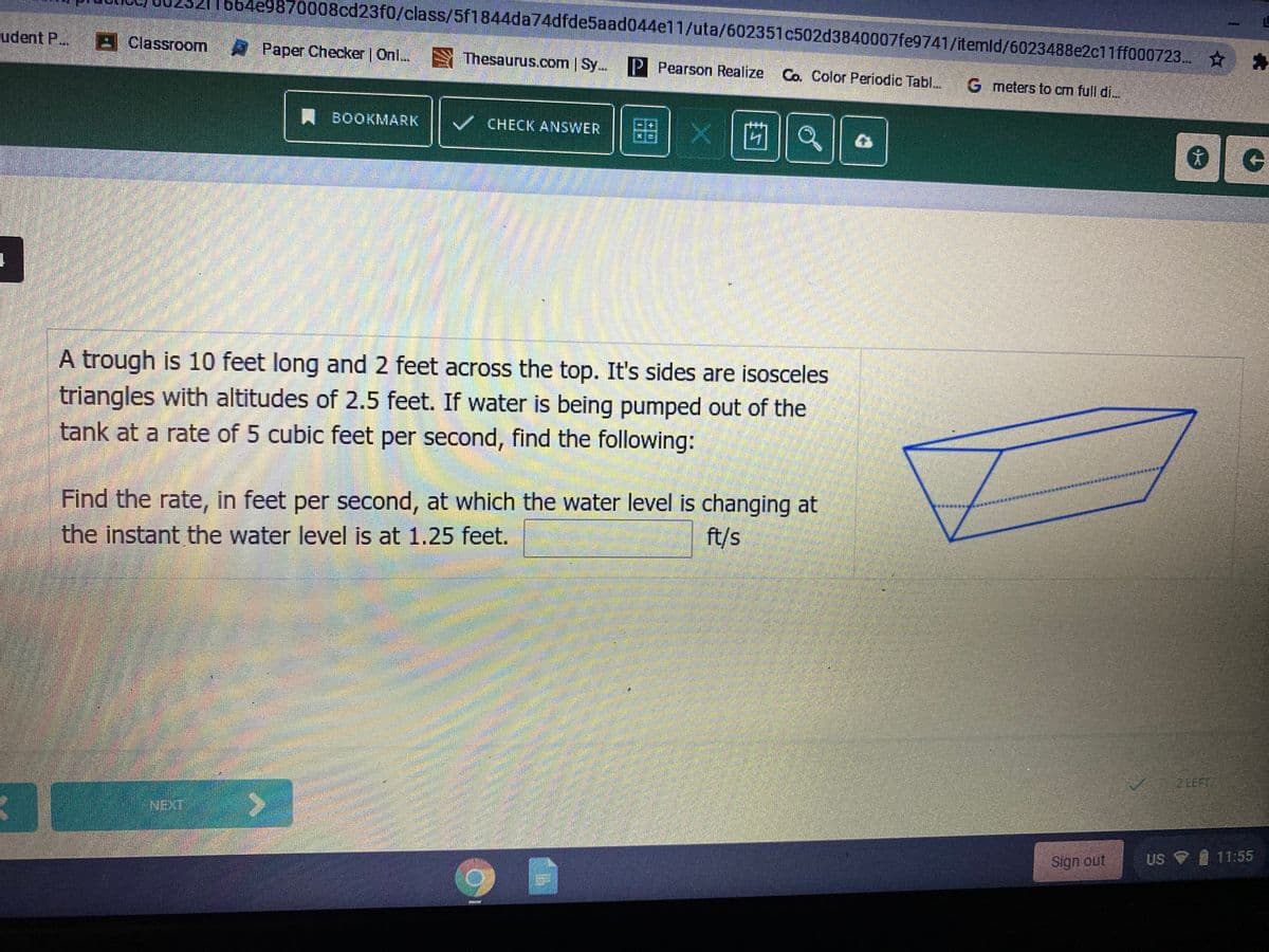 664e9870008cd23f0/class/5f1844da74dfde5aad044e11/uta/602351c502d3840007fe9741/itemld/6023488e2c11ff000723..
cudent P. Classroom Paper Checker | Onl...
Thesaurus.com | Sy. P Pearson Realize
Co. Color Periodic TablL.
G meters to cm full di...
A BOOKMARK
盟|X |茴
CHECK ANSWER
A trough is 10 feet long and 2 feet across the top. It's sides are isosceles
triangles with altitudes of 2.5 feet. If water is being pumped out of the
tank at a rate of 5 cubic feet per second, find the following:
Find the rate, in feet per second, at which the water level is changing at
the instant the water level is at 1.25 feet.
ft/s
ZLEFT
Sign out
US 9
11:55
