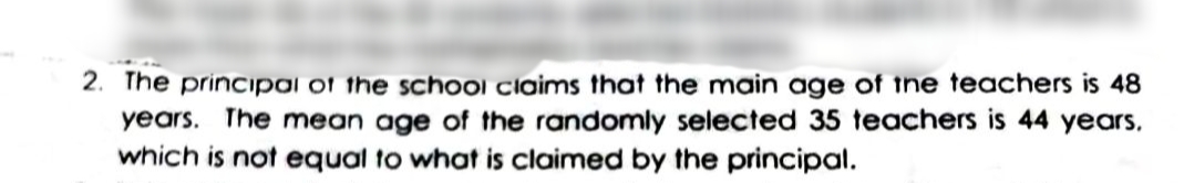 2. The principai of the school claims that the main age of tne teachers is 48
years. The mean age of the randomly selected 35 teachers is 44 years,
which is not equal to what is claimed by the principal.
