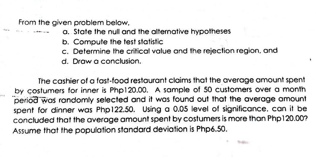 From the given problem below,
a. State the null and the alternative hypotheses
b. Compute the test statistic
c. Determine the critical value and the rejection region, and
d. Draw a conclusion.
The cashier of a fast-food restaurant claims that the average amount spent
by çostumers for inner is Php120.00. A sample of 50 customers over a month
period was randomly selected and it was found out that the average amount
spent for dinner was Phpl122.50. Using a 0.05 level of significance. can it be
concluded that the average amount spent by costumers is more than Php120.00?
Assume that the population standard deviation is Php6.50.
