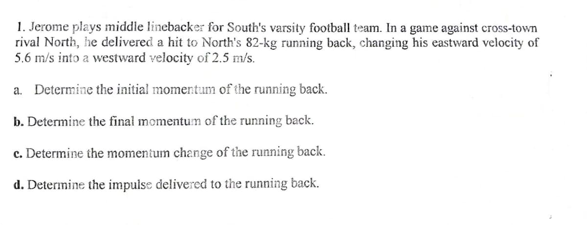 1. Jerome plays middle linebacker for South's varsity football team. In a game against cross-town
rival North, he delivered a hit to North's 82-kg running back, changing his eastward velocity of
5.6 m/s into a westward velocity of 2.5 m/s.
a. Determine the initial momentum of the running back.
b. Determine the final momentum of the running back.
c. Determine the momentum change of the running back.
d. Determine the impulse delivered to the running back.
