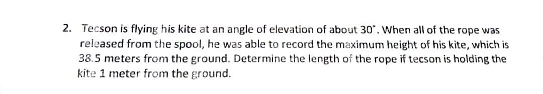 2. Tecson is flying his kite at an angle of elevation of about 30". When all of the rope was
released from the spool, he was able to record the maximum height of his kite, which is
38.5 meters from the ground. Determine the length of the rope if tecson is holding the
kite 1 meter from the ground.
