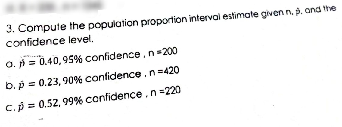 3. Compute the population proportion interval estimate given n, p. and the
confidence level.
a. p = 0.40,95% confidence ,n=200
b. p = 0.23, 90% confidence,n=420
%3D
C.p = 0.52, 99% confidence ,n =220
