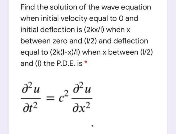 Find the solution of the wave equation
when initial velocity equal to 0 and
initial deflection is (2kx/l) when x
between zero and (1/2) and deflection
equal to (2k(l-x)/I) when x between (1/2)
and (I) the P.D.E. is *
c2
dx²
