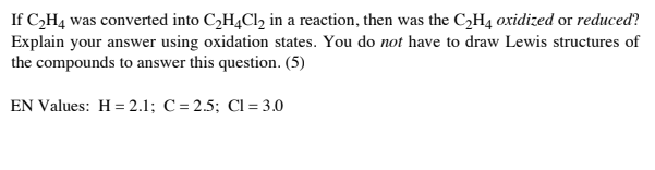 If C,H4 was converted into C,H4C1, in a reaction, then was the C2H4 oxidized or reduced?
Explain your answer using oxidation states. You do not have to draw Lewis structures of
the compounds to answer this question. (5)
EN Values: H= 2.1; C= 2.5; CI = 3.0
