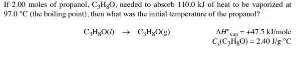 If 2.00 moles of propanol, C3H;O, needed to absorb 110.0 kJ of heat to be vaporized at
97.0 °C (the boiling point), then what was the initial temperature of the propanol?
C3H§O(1) → C3H&O(g)
AH°,
= +47.5 kJ/mole
vap
C,(C3H&O) = 2.40 J/g•°C
