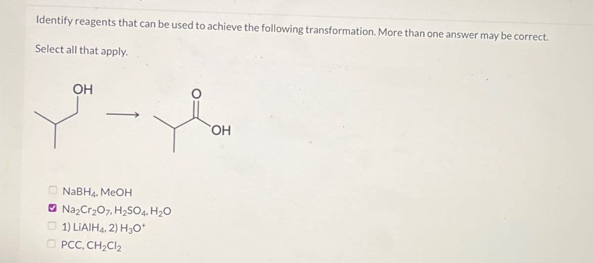 Identify reagents that can be used to achieve the following transformation. More than one answer may be correct.
Select all that apply.
OH
NaBH4, MeOH
Na₂Cr₂O7, H₂SO4, H₂O
1) LiAlH4, 2) H3O+
PCC, CH₂Cl2
OH