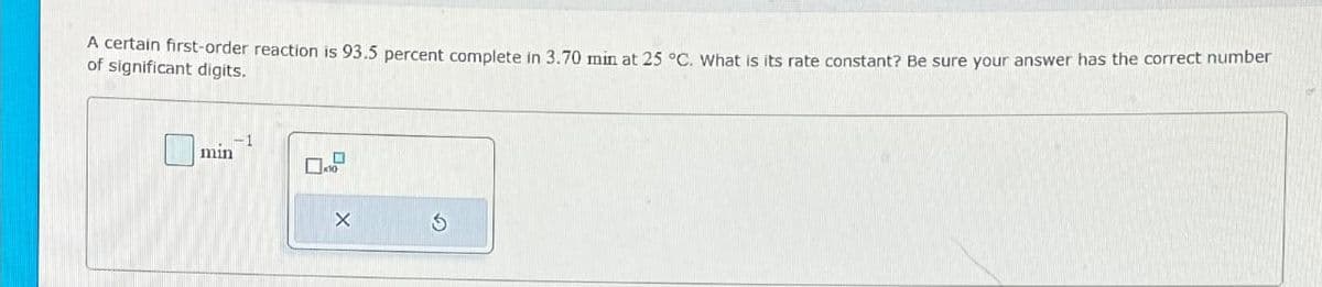 A certain first-order reaction is 93.5 percent complete in 3.70 min at 25 °C. What is its rate constant? Be sure your answer has the correct number
of significant digits.
min
X