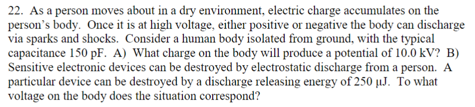 22. As a person moves about in a dry environment, electric charge accumulates on the
person's body. Once it is at high voltage, either positive or negative the body can discharge
via sparks and shocks. Consider a human body isolated from ground, with the typical
capacitance 150 pF. A) What charge on the body will produce a potential of 10.0 kV? B)
Sensitive electronic devices can be destroyed by electrostatic discharge from a person. A
particular device can be destroyed by a discharge releasing energy of 250 µJ. To what
voltage on the body does the situation correspond?