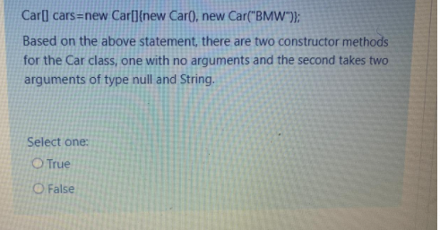 Car[] cars=new Car[]{new Car(), new Car("BMW")};
Based on the above statement, there are two constructor methods
for the Car class, one with no arguments and the second takes two
arguments of type null and String.
Select one:
O True
O False
