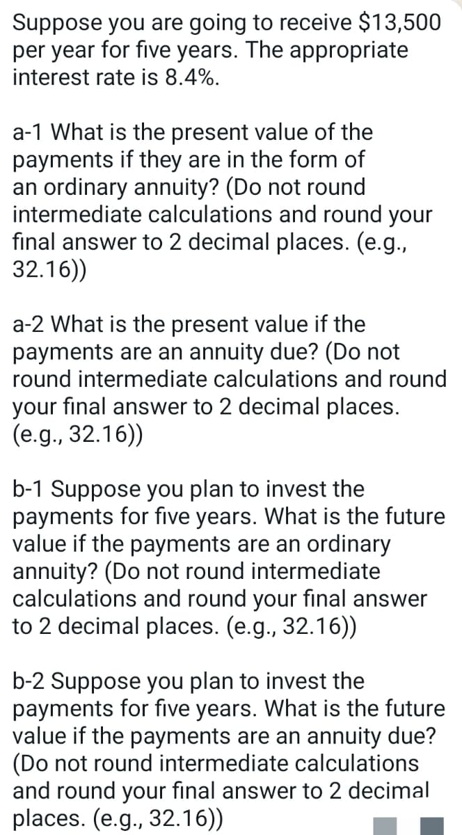 Suppose you are going to receive $13,500
per year for five years. The appropriate
interest rate is 8.4%.
a-1 What is the present value of the
payments if they are in the form of
an ordinary annuity? (Do not round
intermediate calculations and round your
final answer to 2 decimal places. (e.g.,
32.16))
a-2 What is the present value if the
payments are an annuity due? (Do not
round intermediate calculations and round
your final answer to 2 decimal places.
(e.g., 32.16))
b-1 Suppose you plan to invest the
payments for five years. What is the future
value if the payments are an ordinary
annuity? (Do not round intermediate
calculations and round your final answer
to 2 decimal places. (e.g., 32.16))
b-2 Suppose you plan to invest the
payments for five years. What is the future
value if the payments are an annuity due?
(Do not round intermediate calculations
and round your final answer to 2 decimal
places. (e.g., 32.16))