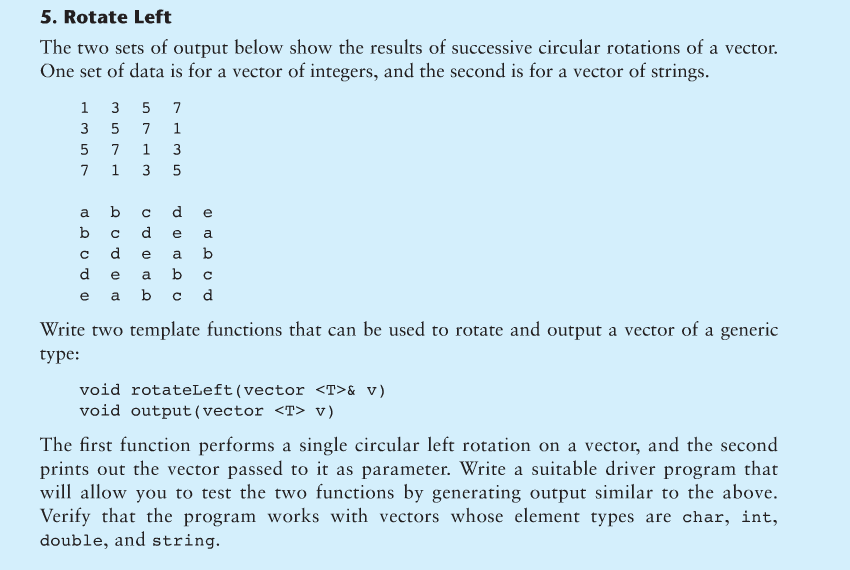 5. Rotate Left
The two sets of output below show the results of successive circular rotations of a vector.
One set of data is for a vector of integers, and the second is for a vector of strings.
1
3
5
3
357
10 20
a b
b c
d
с
d
7 1 3 5
5 7
e
WILS
(D
7
1
713 5
d
e
a
с
e a b c d
O Q
cde
(1)
e
a
a b
b
Q
Write two template functions that can be used to rotate and output a vector of a generic
type:
void rotateLeft (vector <T>& v)
void output (vector <T> v)
The first function performs a single circular left rotation on a vector, and the second
prints out the vector passed to it as parameter. Write a suitable driver program that
will allow you to test the two functions by generating output similar to the above.
Verify that the program works with vectors whose element types are char, int,
double, and string.