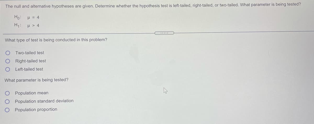 The null and alternative hypotheses are given. Determine whether the hypothesis test is left-tailed, right-tailed, or two-tailed. What parameter is being tested?
Ho:
H = 4
H :
H > 4
.....
What type of test is being conducted in this problem?
Two-tailed test
ORight-tailed test
Left-tailed test
What parameter is being tested?
O Population mean
O Population standard deviation
Population proportion
