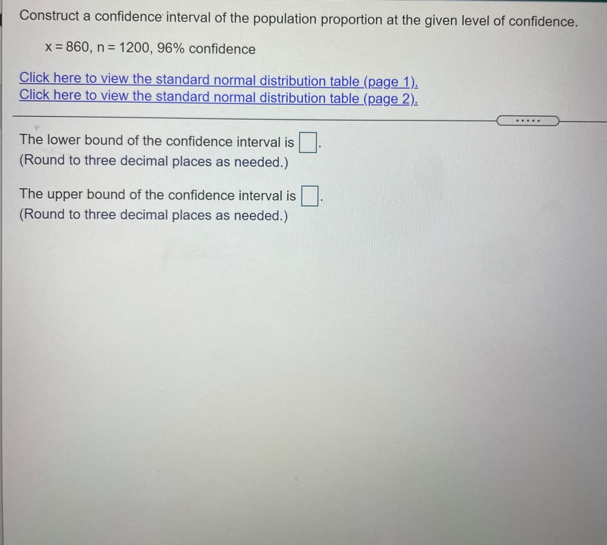 Construct a confidence interval of the population proportion at the given level of confidence.
x = 860, n = 1200, 96% confidence
Click here to view the standard normal distribution table (page 1).
Click here to view the standard normal distribution table (page 2).
....
The lower bound of the confidence interval is|
(Round to three decimal places as needed.)
The upper bound of the confidence interval is
(Round to three decimal places as needed.)
