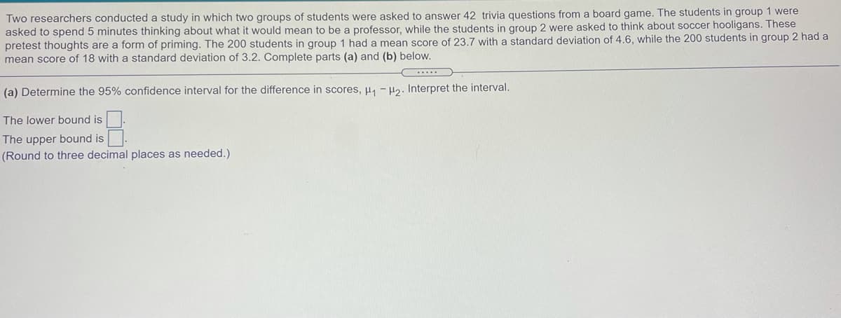 Two researchers conducted a study in which two groups of students were asked to answer 42 trivia questions from a board game. The students in group 1 were
asked to spend 5 minutes thinking about what it would mean to be a professor, while the students in group 2 were asked to think about soccer hooligans. These
pretest thoughts are a form of priming. The 200 students in group 1 had a mean score of 23.7 with a standard deviation of 4.6, while the 200 students in group 2 had a
mean score of 18 with a standard deviation of 3.2. Complete parts (a) and (b) below.
...
(a) Determine the 95% confidence interval for the difference in scores, µ, - H2. Interpret the interval.
The lower bound is
The upper bound is
(Round to three decimal places as needed.)
