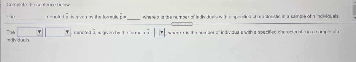 Complete the sentence below.

The _____ _____, denoted \( \hat{p} \), is given by the formula \( \hat{p} = _____ \), where \( x \) is the number of individuals with a specified characteristic in a sample of \( n \) individuals.

---

The [dropdown] [dropdown], denoted \( \hat{p} \), is given by the formula \( \hat{p} = \frac{x}{n} \), where \( x \) is the number of individuals with a specified characteristic in a sample of \( n \) individuals.