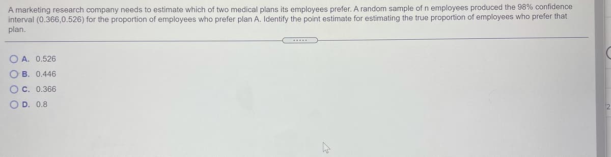 A marketing research company needs to estimate which of two medical plans its employees prefer. A random sample of n employees produced the 98% confidence
interval (0.366,0.526) for the proportion of employees who prefer plan A. Identify the point estimate for estimating the true proportion of employees who prefer that
plan.
O A. 0.526
B. 0.446
OC. 0.366
O D. 0.8
O O O C
