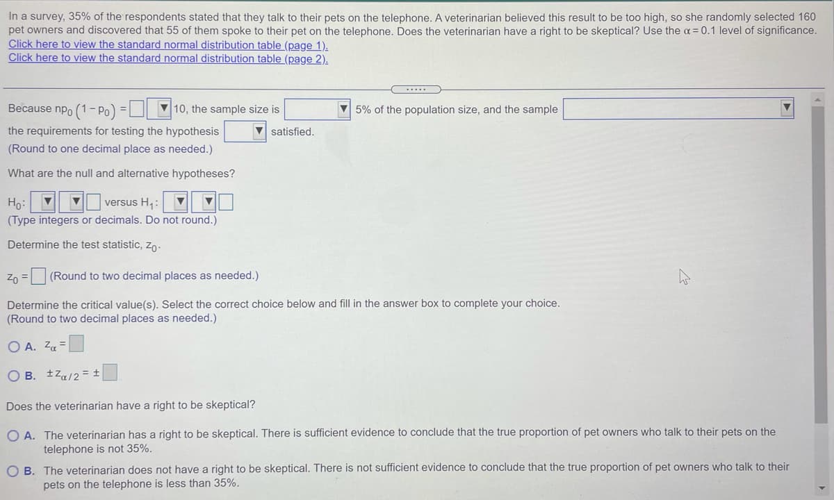 In a survey, 35% of the respondents stated that they talk to their pets on the telephone. A veterinarian believed this result to be too high, so she randomly selected 160
pet owners and discovered that 55 of them spoke to their pet on the telephone. Does the veterinarian have a right to be skeptical? Use the a = 0.1 level of significance.
Click here to view the standard normal distribution table (page 1).
Click here to view the standard normal distribution table (page 2).
Because npo (1-Po) =|
V 10, the sample size is
V 5% of the population size, and the sample
the requirements for testing the hypothesis
V satisfied.
(Round to one decimal place as needed.)
What are the null and alternative hypotheses?
versus H,:
Ho:
(Type integers or decimals. Do not round.)
Determine the test statistic, zo-
Zn = (Round to two decimal places as needed.)
Determine the critical value(s). Select the correct choice below and fill in the answer box to complete your choice.
(Round to two decimal places as needed.)
O A. Za =
O B. tza/2= ±
Does the veterinarian have a right to be skeptical?
O A. The veterinarian has a right to be skeptical. There is sufficient evidence to conclude that the true proportion of pet owners who talk to their pets on the
telephone is not 35%.
O B. The veterinarian does not have a right to be skeptical. There is not sufficient evidence to conclude that the true proportion of pet owners who talk to their
pets on the telephone is less than 35%.
