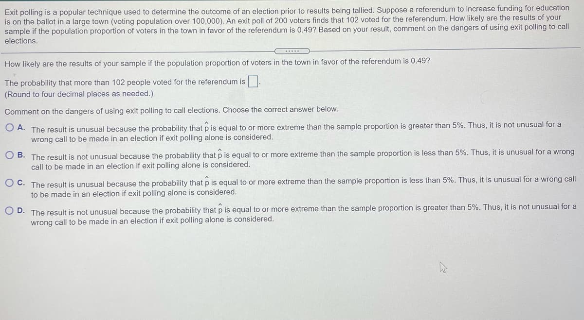 Exit polling is a popular technique used to determine the outcome of an election prior to results being tallied. Suppose a referendum to increase funding for education
is on the ballot in a large town (voting population over 100,000). An exit poll of 200 voters finds that 102 voted for the referendum. How likely are the results of your
sample if the population proportion of voters in the town in favor of the referendum is 0.49? Based on your result, comment on the dangers of using exit polling to call
elections.
How likely are the results of your sample if the population proportion of voters in the town in favor of the referendum is 0.49?
The probability that more than 102 people voted for the referendum is
(Round to four decimal places as needed.)
Comment on the dangers of using exit polling to call elections. Choose the correct answer below.
O A. The result is unusual because the probability that p is equal to or more extreme than the sample proportion is greater than 5%. Thus, it is not unusual for a
wrong call to be made in an election if exit polling alone is considered.
O B. The result is not unusual because the probability that p is equal to or more extreme than the sample proportion is less than 5%. Thus, it is unusual for a wrong
call to be made in an election if exit polling alone is considered.
O C. The result is unusual because the probability that p is equal to or more extreme than the sample proportion is less than 5%. Thus, it is unusual for a wrong call
to be made in an election if exit polling alone is considered.
O D. The result is not unusual because the probability that p is equal to or more extreme than the sample proportion is greater than 5%. Thus, it is not unusual for a
wrong call to be made in an election if exit polling alone is considered.
