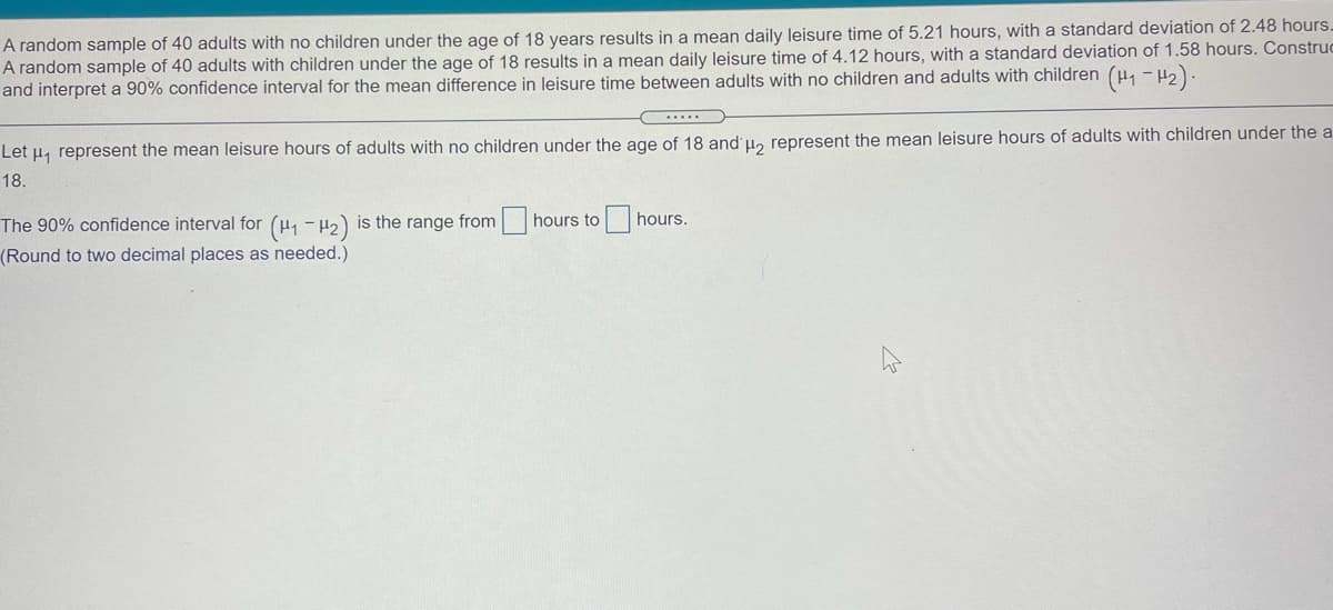 A random sample of 40 adults with no children under the age of 18 years results in a mean daily leisure time of 5.21 hours, with a standard deviation of 2.48 hours.
A random sample of 40 adults with children under the age of 18 results in a mean daily leisure time of 4.12 hours, with a standard deviation of 1.58 hours. Construc
and interpret a 90% confidence interval for the mean difference in leisure time between adults with no children and adults with children (p, - H2).
Let u, represent the mean leisure hours of adults with no children under the age of 18 and u, represent the mean leisure hours of adults with children under the a
18.
The 90% confidence interval for (u, - H2) is the range from hours to hours.
(Round to two decimal places as needed.)
