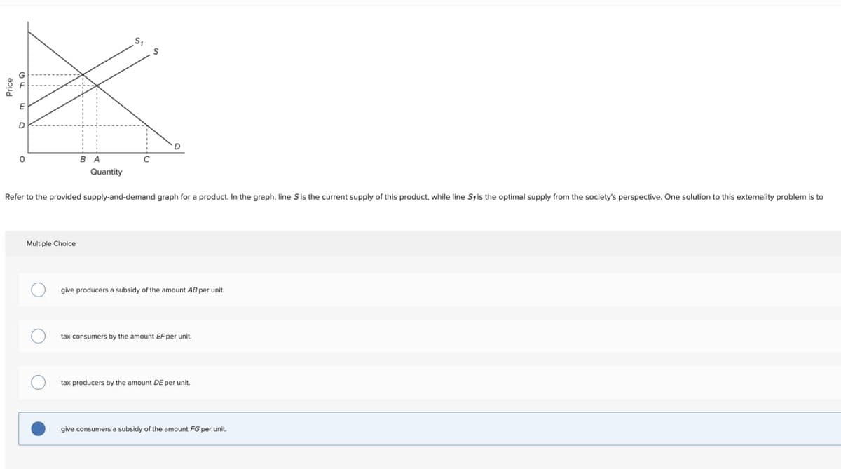 Price
D
S₁
S
BA
Quantity
Refer to the provided supply-and-demand graph for a product. In the graph, line S is the current supply of this product, while line Sy is the optimal supply from the society's perspective. One solution to this externality problem is to
Multiple Choice
O
give producers a subsidy of the amount AB per unit.
tax consumers by the amount EF per unit.
tax producers by the amount DE per unit.
give consumers a subsidy of the amount FG per unit.