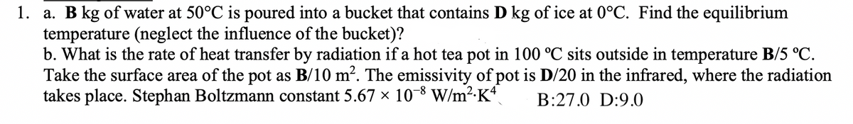 1. a. B kg of water at 50°C is poured into a bucket that contains D kg of ice at 0°C. Find the equilibrium
temperature (neglect the influence of the bucket)?
b. What is the rate of heat transfer by radiation if a hot tea pot in 100 °C sits outside in temperature B/5 °C.
Take the surface area of the pot as B/10 m². The emissivity of pot is D/20 in the infrared, where the radiation
takes place. Stephan Boltzmann constant 5.67 × 10-8 W/m²·Kª B:27.0 D:9.0