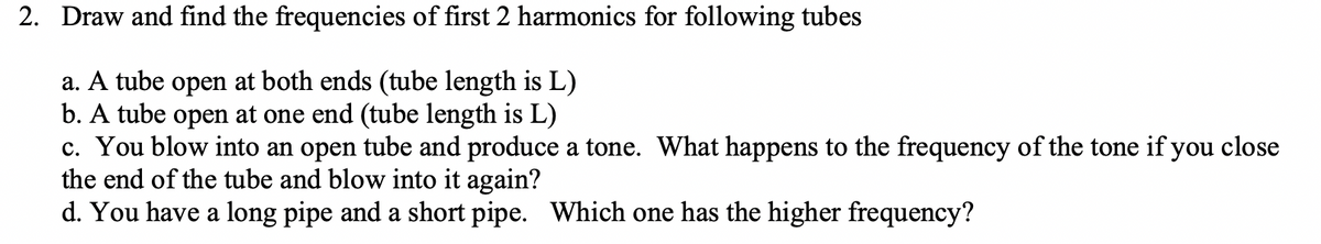 2. Draw and find the frequencies of first 2 harmonics for following tubes
a. A tube open at both ends (tube length is L)
b. A tube open at one end (tube length is L)
c. You blow into an open tube and produce a tone. What happens to the frequency of the tone if you close
the end of the tube and blow into it again?
d. You have a long pipe and a short pipe. Which one has the higher frequency?