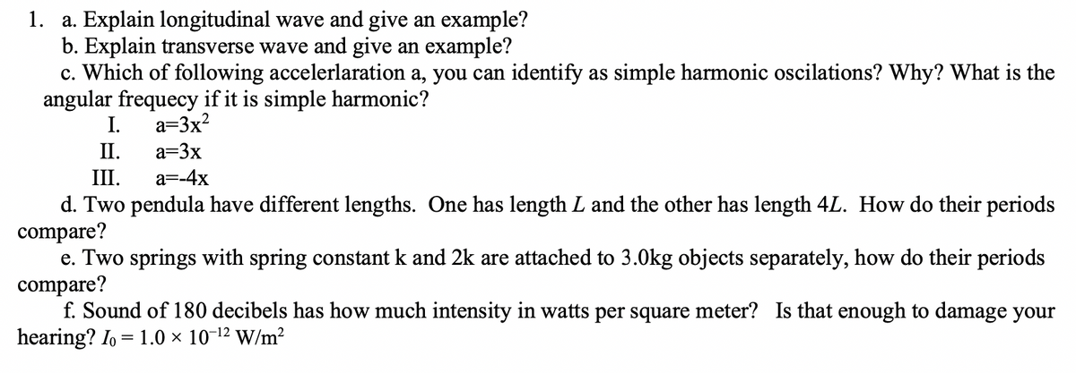 1.
a. Explain longitudinal wave and give an example?
b. Explain transverse wave and give an example?
c. Which of following accelerlaration a, you can identify as simple harmonic oscilations? Why? What is the
angular frequecy if it is simple harmonic?
I. a=3x²
II.
a=3x
III.
a=-4x
d. Two pendula have different lengths. One has length L and the other has length 4L. How do their periods
compare?
e. Two springs with spring constant k and 2k are attached to 3.0kg objects separately, how do their periods
compare?
f. Sound of 180 decibels has how much intensity in watts per square meter? Is that enough to damage your
hearing? Io = 1.0 × 10-¹² W/m²