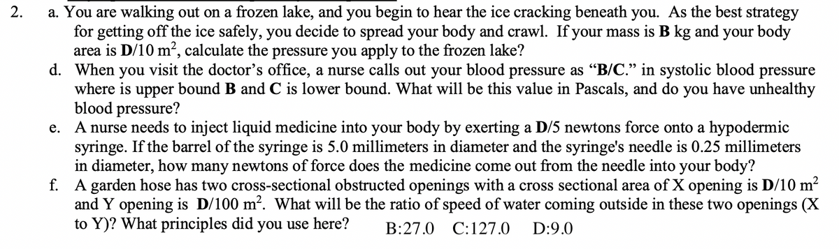 2.
a. You are walking out on a frozen lake, and you begin to hear the ice cracking beneath you. As the best strategy
for getting off the ice safely, you decide to spread your body and crawl. If your mass is B kg and your body
area is D/10 m², calculate the pressure you apply to the frozen lake?
d. When you visit the doctor's office, a nurse calls out your blood pressure as "B/C." in systolic blood pressure
where is upper bound B and C is lower bound. What will be this value in Pascals, and do you have unhealthy
blood pressure?
e. A nurse needs to inject liquid medicine into your body by exerting a D/5 newtons force onto a hypodermic
syringe. If the barrel of the syringe is 5.0 millimeters in diameter and the syringe's needle is 0.25 millimeters
in diameter, how many newtons of force does the medicine come out from the needle into your body?
f. A garden hose has two cross-sectional obstructed openings with a cross sectional area of X opening is D/10 m²
and Y opening is D/100 m². What will be the ratio of speed of water coming outside in these two openings (X
to Y)? What principles did you use here? B:27.0 C: 127.0 D:9.0