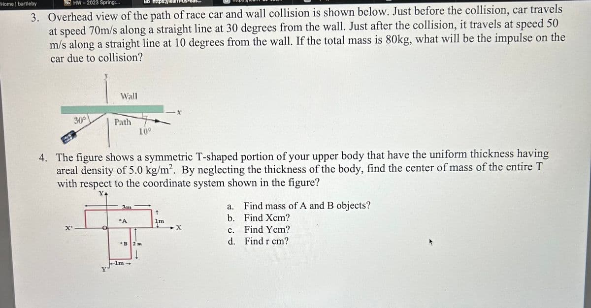 Bb https://lea
Home | bartleby
Bb HW-2023 Spring:...
3. Overhead view of the path of race car and wall collision is shown below. Just before the collision, car travels
at speed 70m/s along a straight line at 30 degrees from the wall. Just after the collision, it travels at speed 50
m/s along a straight line at 10 degrees from the wall. If the total mass is 80kg, what will be the impulse on the
car due to collision?
30°
X'
Wall
Path
10⁰
4. The figure shows a symmetric T-shaped portion of your upper body that have the uniform thickness having
areal density of 5.0 kg/m². By neglecting the thickness of the body, find the center of mass of the entire T
with respect to the coordinate system shown in the figure?
YA
3m
*A
o
H
+B 2m
lm
Y
↑
lm
IS...
X
a.
Find mass of A and B objects?
b. Find Xcm?
Find Ycm?
Find r cm?
C.
d.