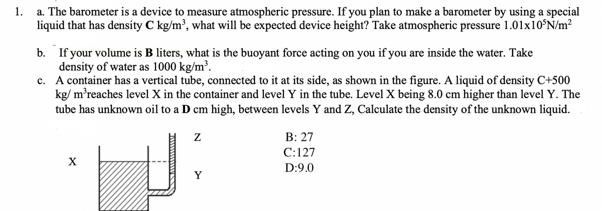 1.
a. The barometer is a device to measure atmospheric pressure. If you plan to make a barometer by using a special
liquid that has density C kg/m³, what will be expected device height? Take atmospheric pressure 1.01x105N/m²
b. If your volume is B liters, what is the buoyant force acting on you if you are inside the water. Take
density of water as 1000 kg/m³.
c.
A container has a vertical tube, connected to it at its side, as shown in the figure. A liquid of density C+500
kg/m³reaches level X in the container and level Y in the tube. Level X being 8.0 cm higher than level Y. The
tube has unknown oil to a D cm high, between levels Y and Z, Calculate the density of the unknown liquid.
X
Z
Y
B: 27
C:127
D:9.0