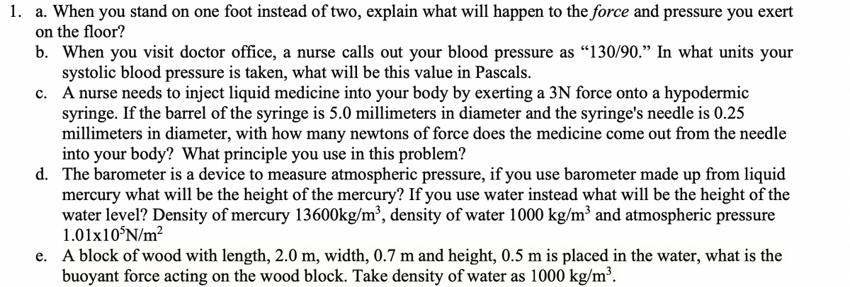 1. a. When you stand on one foot instead of two, explain what will happen to the force and pressure you exert
on the floor?
b. When you visit doctor office, a nurse calls out your blood pressure as "130/90." In what units your
systolic blood pressure is taken, what will be this value in Pascals.
C.
A nurse needs to inject liquid medicine into your body by exerting a 3N force onto a hypodermic
syringe. If the barrel of the syringe is 5.0 millimeters in diameter and the syringe's needle is 0.25
millimeters in diameter, with how many newtons of force does the medicine come out from the needle
into your body? What principle you use in this problem?
d. The barometer is a device to measure atmospheric pressure, if you use barometer made up from liquid
mercury what will be the height of the mercury? If you use water instead what will be the height of the
water level? Density of mercury 13600kg/m³, density of water 1000 kg/m³ and atmospheric pressure
1.01x105N/m²
e. A block of wood with length, 2.0 m, width, 0.7 m and height, 0.5 m is placed in the water, what is the
buoyant force acting on the wood block. Take density of water as 1000 kg/m³.