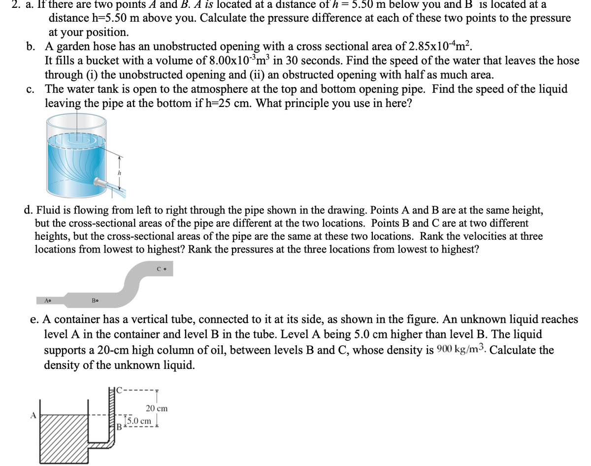 2. a. If there are two points A and B. A is located at a distance of h = 5.50 m below you and B is located at a
distance h=5.50 m above you. Calculate the pressure difference at each of these two points to the pressure
at your position.
b. A garden hose has an unobstructed opening with a cross sectional area of 2.85x104m².
It fills a bucket with a volume of 8.00x10-³m³ in 30 seconds. Find the speed of the water that leaves the hose
through (i) the unobstructed opening and (ii) an obstructed opening with half as much area.
c. The water tank is open to the atmosphere at the top and bottom opening pipe. Find the speed of the liquid
leaving the pipe at the bottom if h=25 cm. What principle you use in here?
d. Fluid is flowing from left to right through the pipe shown in the drawing.Points A and B are at the same height,
but the cross-sectional areas of the pipe are different at the two locations. Points B and C are at two different
heights, but the cross-sectional areas of the pipe are the same at these two locations. Rank the velocities at three
locations from lowest to highest? Rank the pressures at the three locations from lowest to highest?
Aº
A
h
Bo
e. A container has a vertical tube, connected to it at its side, as shown in the figure. An unknown liquid reaches
level A in the container and level B in the tube. Level A being 5.0 cm higher than level B. The liquid
supports a 20-cm high column of oil, between levels B and C, whose density is 900 kg/m³. Calculate the
density of the unknown liquid.
B
20 cm
15.0 cm