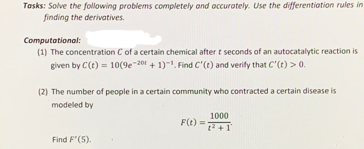 Tasks: Solve the following problems completely and accurately. Use the differentiation rules in
finding the derivatives.
Computational:
(1) The concentration C of a certain chemical after t seconds of an autocatalytic reaction is
given by C(t) = 10(9e-20t + 1)-1. Find C'(t) and verify that C'(t) > 0.
(2) The number of people in a certain community who contracted a certain disease is
modeled by
1000
F(t)
t2 + 1°
Find F'(5).
