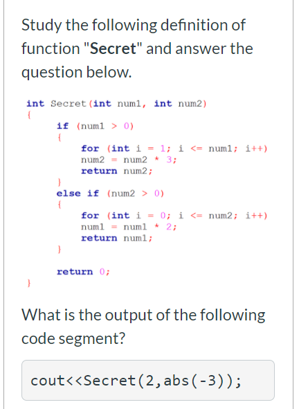 Study the following definition of
function "Secret" and answer the
question below.
int Secret (int numl, int num2)
if (numl > 0)
for (int i = 1; i <= numl; i++)
num2 = num2 * 3;
return num2;
else if (num2 > 0)
for (int i = 0; i <= num2; i++)
numl = numl * 2;
return numl;
return 0;
What is the output of the following
code segment?
cout<<Secret(2,abs(-3));
