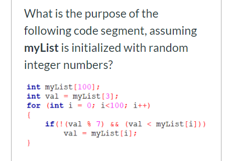 What is the purpose of the
following code segment, assuming
myList is initialized with random
integer numbers?
int myList[100];
int val = myList[3];
for (int i = 0; i<100; i++)
{
if (! (val % 7) && (val < myList[i]))
val = myList [i];
}
