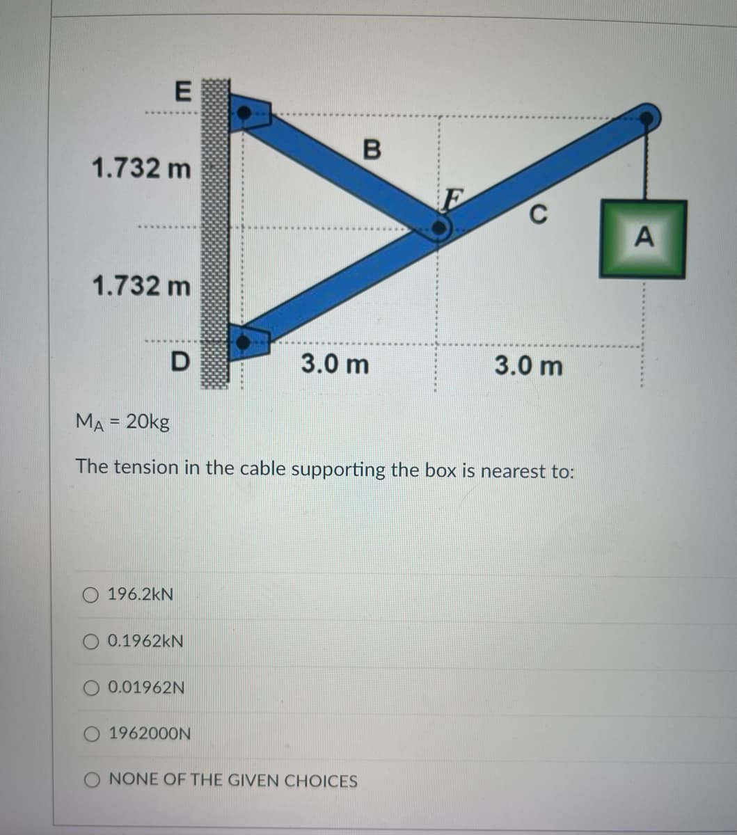 E
1.732 m
C
1.732 m
3.0 m
3.0 m
MA = 20kg
The tension in the cable supporting the box is nearest to:
196.2kN
0.1962kN
0.01962N
1962000N
O NONE OF THE GIVEN CHOICES
