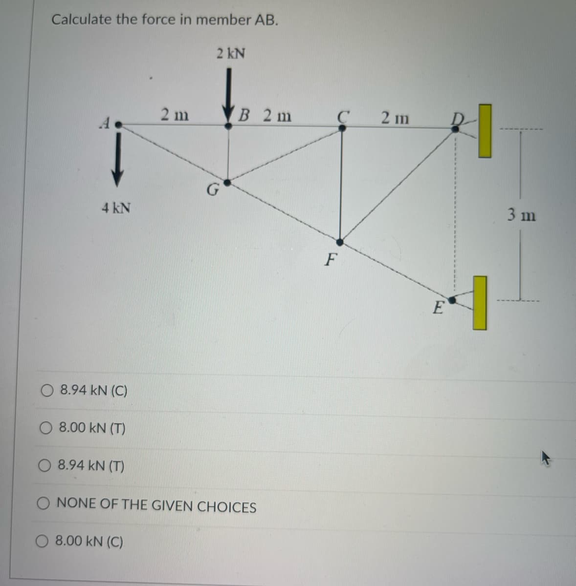 Calculate the force in member AB.
2 kN
2 m
В 2 m
2 m
3 m
4 kN
F
E
8.94 kN (C)
O 8.00 kN (T)
8.94 kN (T)
O NONE OF THE GIVEN CHOICES
O 8.00 kN (C)
