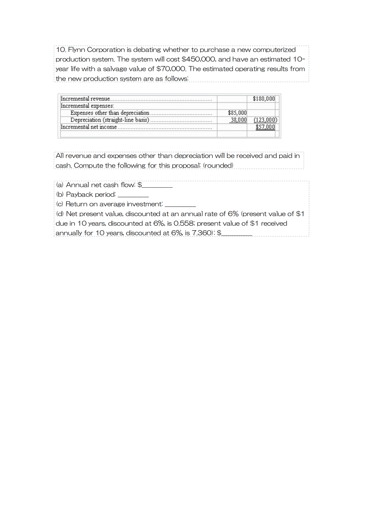 10. Flynn Corporation is debating whether to purchase a new computerized
production system. The system will cost $450,000, and have an estimated 10-
year life with a salvage value of $70,000. The estimated operating results from
the new production system are as follows:
Incremental revenue..
Incremental expenses:
Expenses other than depreciation.
Depreciation (straight-line basis)
Incremental net income.
$85,000
38,000
$180,000
(123,000)
$57,000
All revenue and expenses other than depreciation will be received and paid in
cash. Compute the following for this proposal: (rounded)
(a) Annual net cash flow: $
(b) Payback period:
(c) Return on average investment:
(d) Net present value, discounted at an annual rate of 6% (present value of $1
due in 10 years, discounted at 6%, is 0.558; present value of $1 received
annually for 10 years, discounted at 6%, is 7.360): $