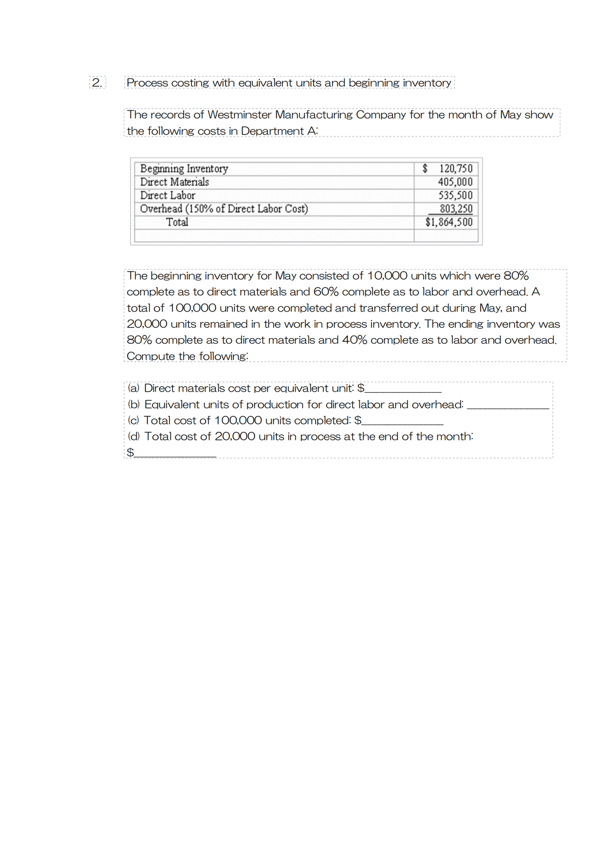 2.
Process costing with equivalent units and beginning inventory
The records of Westminster Manufacturing Company for the month of May show
the following costs in Department A:
Beginning Inventory
Direct Materials
Direct Labor
Overhead (150% of Direct Labor Cost)
Total
$ 120,750
405,000
535,500
803,250
$1,864,500
The beginning inventory for May consisted of 10,000 units which were 80%
complete as to direct materials and 60% complete as to labor and overhead. A
total of 100,000 units were completed and transferred out during May, and
20,000 units remained in the work in process inventory. The ending inventory was
80% complete as to direct materials and 40% complete as to labor and overhead.
Compute the following:
(a) Direct materials cost per equivalent unit: $
(b) Equivalent units of production for direct labor and overhead:
(c) Total cost of 100,000 units completed: $
(d) Total cost of 20,000 units in process at the end of the month:
$