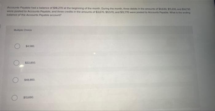 Accounts Payable had a balance of $18.270 at the beginning of the month. During the month, three debits in the amounts of $4,630, $11.230, and $14.730
were posted to Accounts Payable, and three credits in the amounts of $3,670, $9.570, and $12.770 were posted to Accounts Payable. What is the ending
balance of the Accounts Payable account?
Multiple Choice
$4.580
$22.850.
$48.860
$12.690