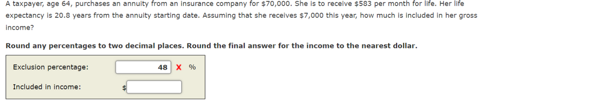 A taxpayer, age 64, purchases an annuity from an insurance company for $70,000. She is to receive $583 per month for life. Her life
expectancy is 20.8 years from the annuity starting date. Assuming that she receives $7,000 this year, how much is included in her gross
income?
Round any percentages to two decimal places. Round the final answer for the income to the nearest dollar.
Exclusion percentage:
Included in income:
48 X %