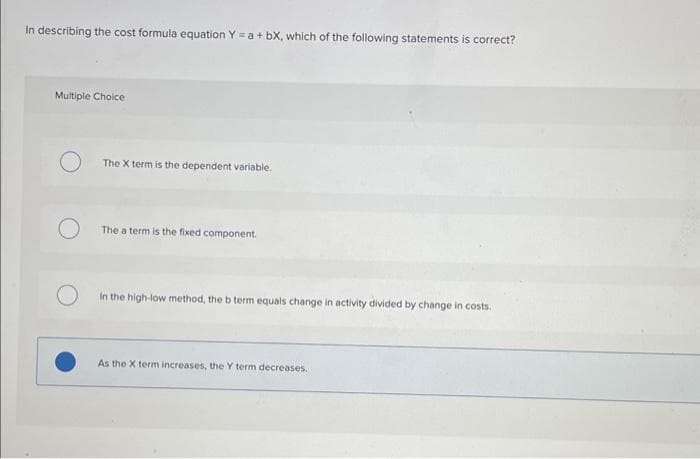 In describing the cost formula equation Y = a +bX, which of the following statements is correct?
Multiple Choice
The X term is the dependent variable.
The a term is the fixed component.
In the high-low method, the b term equals change in activity divided by change in costs.
As the X term increases, the Y term decreases.