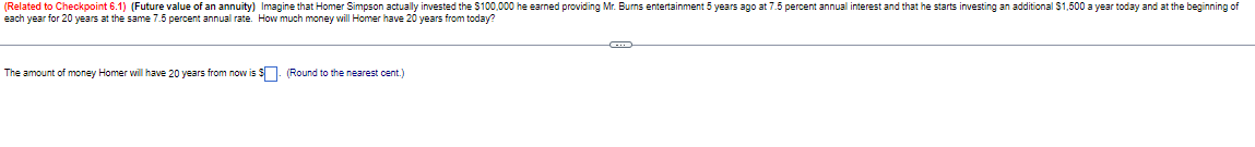 (Related to Checkpoint 6.1) (Future value of an annuity) Imagine that Homer Simpson actually invested the $100,000 he earned providing Mr. Burns entertainment 5 years ago at 7.5 percent annual interest and that he starts investing an additional $1,500 a year today and at the beginning of
each year for 20 years at the same 7.5 percent annual rate. How much money will Homer have 20 years from today?
The amount of money Homer will have 20 years from now is
(Round to the nearest cent.)