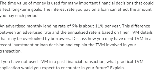 The time value of money is used for many important financial decisions that could
affect long-term goals. The interest rate you pay on a loan can affect the amount
you pay each period.
An advertised monthly lending rate of 9% is about 11% per year. This difference
between an advertised rate and the annualized rate is based on finer TVM details
that may be overlooked by borrowers. Discuss how you may have used TVM in a
recent investment or loan decision and explain the TVM involved in your
transaction.
If you have not used TVM in a past financial transaction, what practical TVM
application would you expect to encounter in your future? Explain.