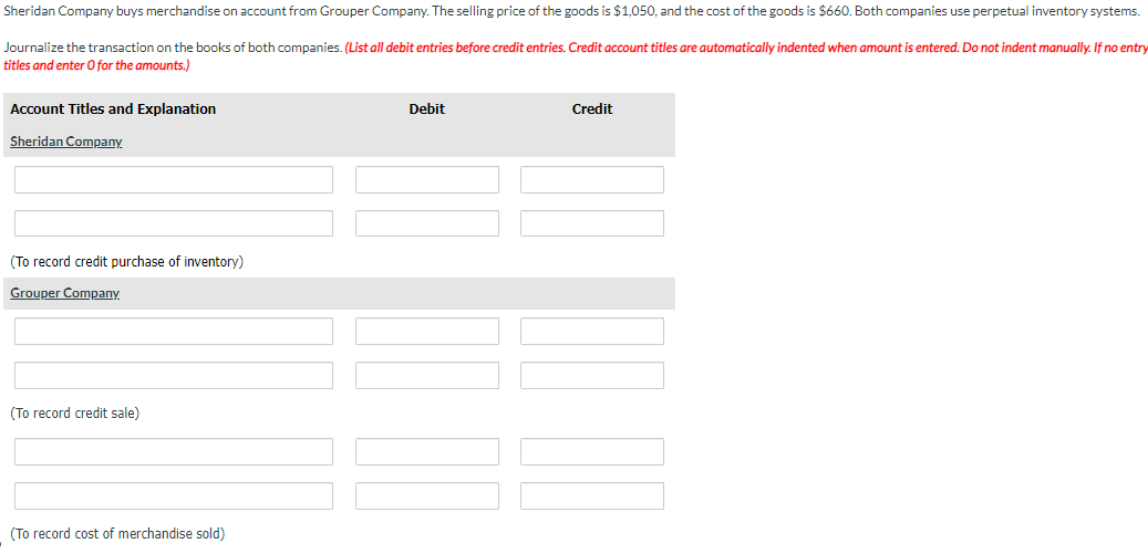 Sheridan Company buys merchandise on account from Grouper Company. The selling price of the goods is $1,050, and the cost of the goods is $660. Both companies use perpetual inventory systems.
Journalize the transaction on the books of both companies. (List all debit entries before credit entries. Credit account titles are automatically indented when amount is entered. Do not indent manually. If no entry
titles and enter O for the amounts.)
Account Titles and Explanation
Sheridan Company
(To record credit purchase of inventory)
Grouper Company
(To record credit sale)
(To record cost of merchandise sold)
Debit
Credit