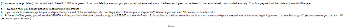 (Comprehensive problem) You would like to have $57,000 in 12 years. To accumulate this amount, you plan to deposit an equal sum in the bank each year that will earn 10 percent interest compounded annually. Your first payment will be made at the end of the year.
a. How much must you deposit annually to accumulate this amount?
b. If you decide to make a large lump-sum deposit today instead of the annual deposits, how large should this lump-sum deposit be? (Assume you can earn 10 percent on this deposit.)
c. At the end of five years, you will receive $20,000 and deposit this in the bank toward your goal of $57,000 at the end of year 12. In addition to the lump-sum deposit, how much must you deposit in equal annual amounts, beginning in year 1 to reach your goal? (Again, assume you can earn 10
percent on your deposits.)