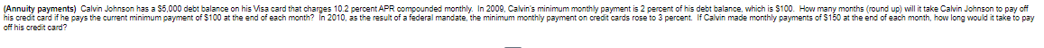(Annuity payments) Calvin Johnson has a $5,000 debt balance on his Visa card that charges 10.2 percent APR compounded monthly. In 2009, Calvin's minimum monthly payment is 2 percent of his debt balance, which is $100. How many months (round up) will it take Calvin Johnson to pay off
his credit card if he pays the current minimum payment of $100 at the end of each month? In 2010, as the result of a federal mandate, the minimum monthly payment on credit cards rose to 3 percent. If Calvin made monthly payments of $150 at the end of each month, how long would it take to pay
off his credit card?