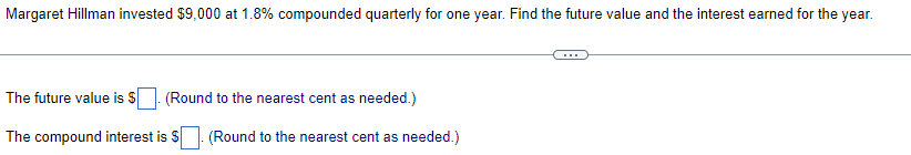 Margaret Hillman invested $9,000 at 1.8% compounded quarterly for one year. Find the future value and the interest earned for the year.
The future value is $
The compound interest is $
(Round to the nearest cent as needed.)
(Round to the nearest cent as needed.)