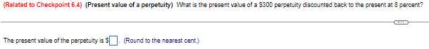 (Related to Checkpoint 6.4) (Present value of a perpetuity) What is the present value of a $300 perpetuity discounted back to the present at 8 percent?
The present value of the perpetuity is S. (Round to the nearest cent.)