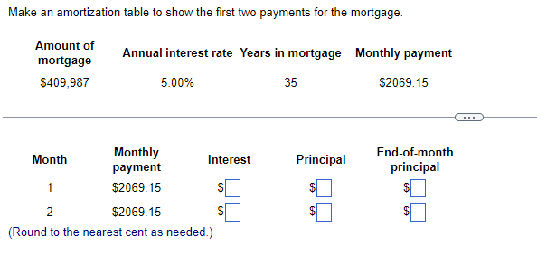 Make an amortization table to show the first two payments for the mortgage.
Amount of
mortgage
$409,987
Month
Annual interest rate Years in mortgage Monthly payment
5.00%
35
Monthly
payment
$2069.15
Interest
1
2
$2069.15
(Round to the nearest cent as needed.)
$
Principal
$
$2069.15
End-of-month
principal
$